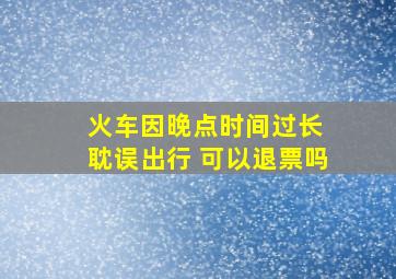 火车因晚点时间过长 耽误出行 可以退票吗